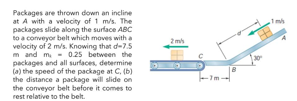 Packages are thrown down an incline
at A with a velocity of 1 m/s. The
packages slide along the surface ABC
to a conveyor belt which moves with a
velocity of 2 m/s. Knowing that d=7.5
m and mk = 0.25 between the
packages and all surfaces, determine
(a) the speed of the package at C, (b)
the distance a package will slide on
the conveyor belt before it comes to
rest relative to the belt.
2 m/s
7m
B
30°
1 m/s
A