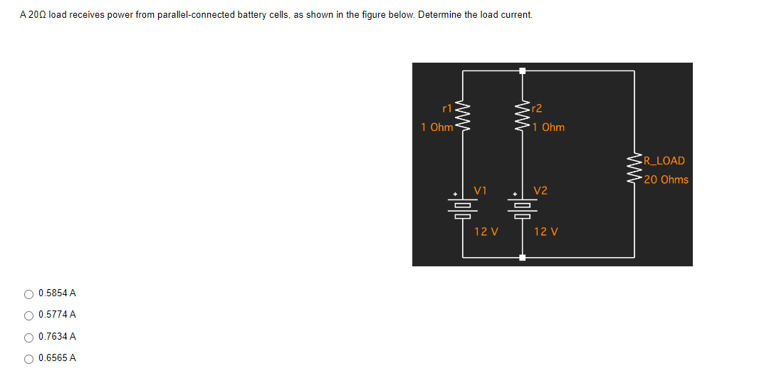 A 2002 load receives power from parallel-connected battery cells, as shown in the figure below. Determine the load current.
r2
1 Ohm
V2
12 V
O 0.5854 A
O 0.5774 A
O 0.7634 A
O 0.6565 A
ww
r1
1 Ohm'
□
V1
12 V
□
R_LOAD
*20 Ohms