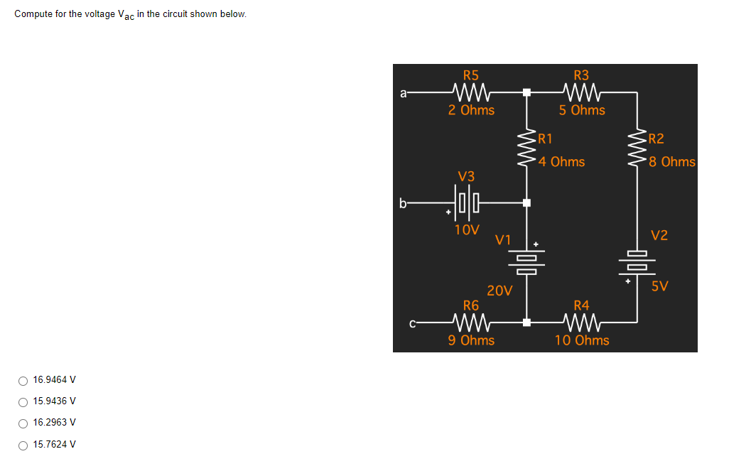 Compute for the voltage Vac in the circuit shown below.
O 16.9464 V
O 15.9436 V
O 16.2963 V
O 15.7624 V
a
b
R5
ww
2 Ohms
V3
Jola
10V
V1
20V
R6
ww
9 Ohms
www
R3
ww
5 Ohms
R1
4 Ohms
R4
10 Ohms
ww
R2
*8 Ohms
V2
5V