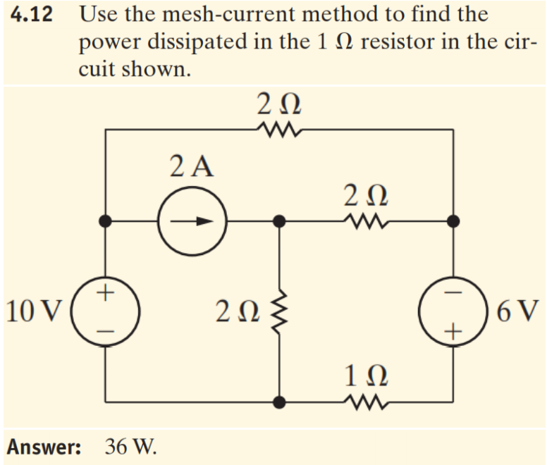 4.12 Use the mesh-current method to find the
power dissipated in the 1 N resistor in the cir-
cuit shown.
2 A
20
10 V
20
6 V
1Ω
Answer: 36 W.
