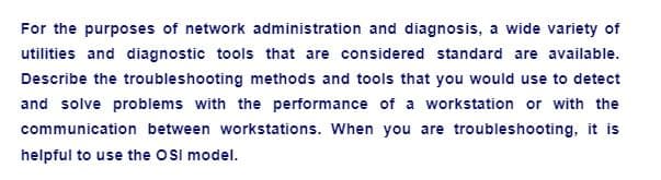 For the purposes of network administration and diagnosis, a wide variety of
utilities and diagnostic tools that are considered standard are available.
Describe the troubleshooting methods and tools that you would use to detect
and solve problems with the performance of a workstation or with the
communication between workstations. When you are troubleshooting, it is
helpful to use the OSI model.