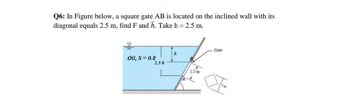 Q6: In Figure below, a square gate AB is located on the inclined wall with its
diagonal equals 2.5 m, find F and h. Take h = 2.5 m.
Gate
Oil, S= 0.8
2.5 h
B
2.5 m

