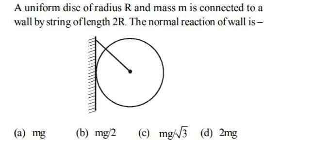 A uniform disc of radius R and mass m is connected to a
wall by string oflength 2R. The normal reaction ofwall is -
(a) mg
(b) mg/2
(c) mg/3 (d) 2mg
