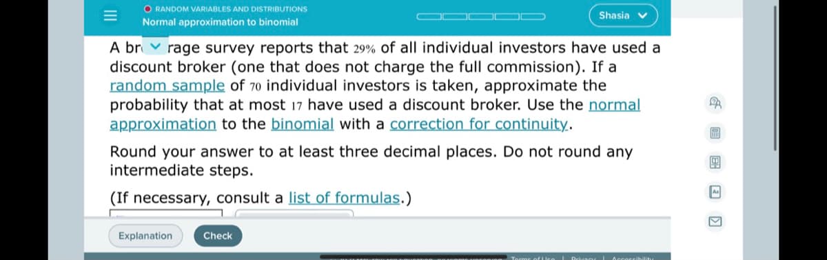 O RANDOM VARIABLES AND DISTRIBUTIONS
Shasia
Normal approximation to binomial
A br v rage survey reports that 29% of all individual investors have used a
discount broker (one that does not charge the full commission). If a
random sample of 70 individual investors is taken, approximate the
probability that at most 17 have used a discount broker. Use the normal
approximation to the binomial with a correction for continuity.
Round your answer to at least three decimal places. Do not round any
intermediate steps.
(If necessary, consult a list of formulas.)
Explanation
Check
G 回 国回 回
