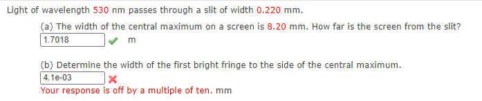 Light of wavelength 530 nm passes through a slit of width 0.220 mm.
(a) The width of the central maximum on a screen is 8.20 mm. How far is the screen from the slit?
1.7018
m
(b) Determine the width of the first bright fringe to the side of the central maximum.
4.1e-03
Your response is off by a multiple of ten. mm
