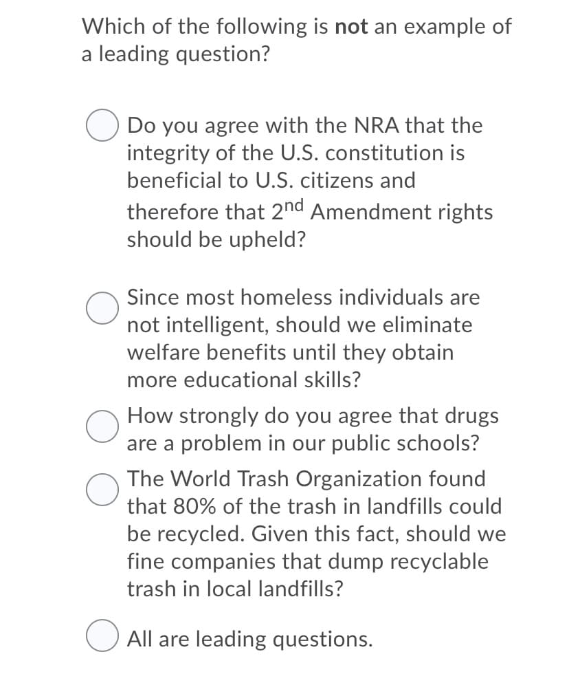 Which of the following is not an example of
a leading question?
Do you agree with the NRA that the
integrity of the U.S. constitution is
beneficial to U.S. citizens and
therefore that 2nd Amendment rights
should be upheld?
Since most homeless individuals are
not intelligent, should we eliminate
welfare benefits until they obtain
more educational skills?
How strongly do you agree that drugs
are a problem in our public schools?
The World Trash Organization found
that 80% of the trash in landfills could
be recycled. Given this fact, should we
fine companies that dump recyclable
trash in local landfills?
All are leading questions.
