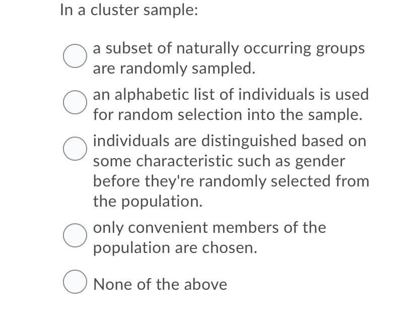 In a cluster sample:
a subset of naturally occurring groups
are randomly sampled.
an alphabetic list of individuals is used
for random selection into the sample.
individuals are distinguished based on
some characteristic such as gender
before they're randomly selected from
the population.
only convenient members of the
population are chosen.
O None of the above
