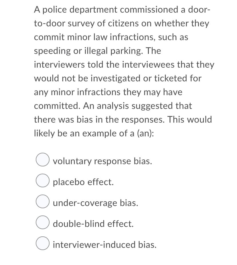 A police department commissioned a door-
to-door survey of citizens on whether they
commit minor law infractions, such as
speeding or illegal parking. The
interviewers told the interviewees that they
would not be investigated or ticketed for
any minor infractions they may have
committed. An analysis suggested that
there was bias in the responses. This would
likely be an example of a (an):
voluntary response bias.
O placebo effect.
under-coverage bias.
O double-blind effect.
interviewer-induced bias.
