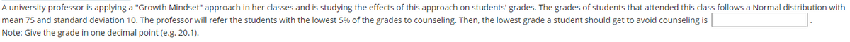 A university professor is applying a "Growth Mindset" approach in her classes and is studying the effects of this approach on students' grades. The grades of students that attended this class follows a Normal distribution with
mean 75 and standard deviation 10. The professor will refer the students with the lowest 5% of the grades to counseling. Then, the lowest grade a student should get to avoid counseling is
Note: Give the grade in one decimal point (e.g. 20.1).
