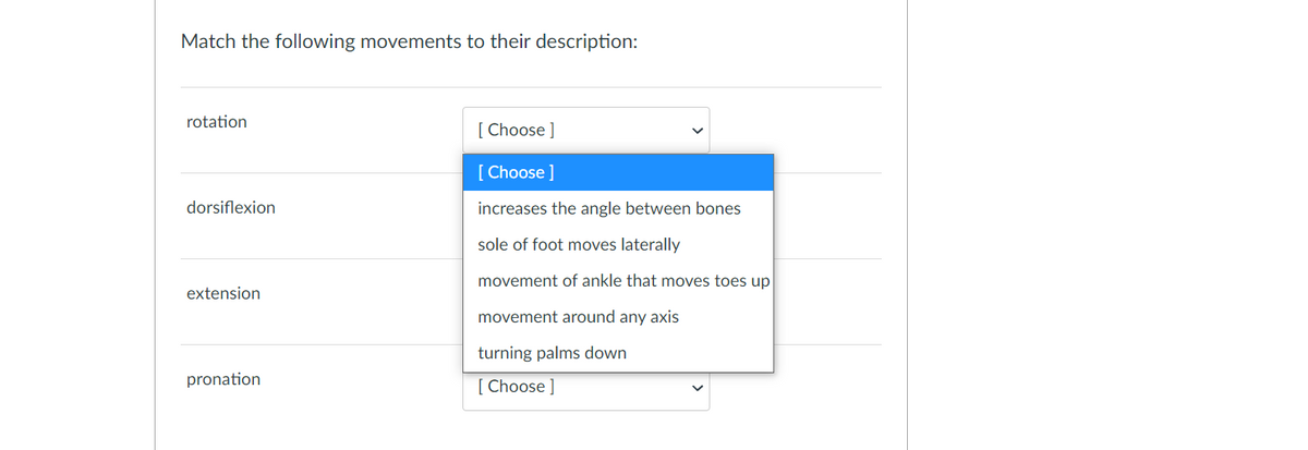 Match the following movements to their description:
rotation
[ Choose ]
[ Choose ]
dorsiflexion
increases the angle between bones
sole of foot moves laterally
movement of ankle that moves toes up
extension
movement around any axis
turning palms down
pronation
[ Choose ]
