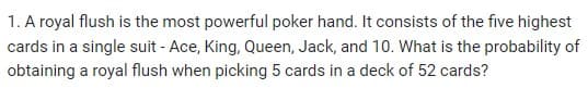 1. A royal flush is the most powerful poker hand. It consists of the five highest
cards in a single suit - Ace, King, Queen, Jack, and 10. What is the probability of
obtaining a royal flush when picking 5 cards in a deck of 52 cards?