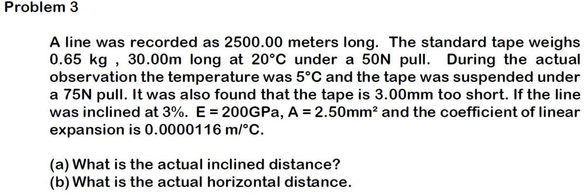 Problem 3
A line was recorded as 2500.00 meters long. The standard tape weighs
0.65 kg, 30.00m long at 20°C under a 50N pull. During the actual
observation the temperature was 5°C and the tape was suspended under
a 75N pull. It was also found that the tape is 3.00mm too short. If the line
was inclined at 3%. E = 200GPa, A = 2.50mm² and the coefficient of linear
expansion is 0.0000116 m/°C.
(a) What is the actual inclined distance?
(b) What is the actual horizontal distance.