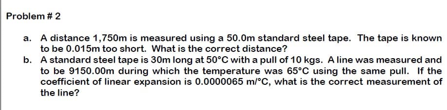 Problem # 2
a. A distance 1,750m is measured using a 50.0m standard steel tape. The tape is known
to be 0.015m too short. What is the correct distance?
b.
A standard steel tape is 30m long at 50°C with a pull of 10 kgs. A line was measured and
to be 9150.00m during which the temperature was 65°C using the same pull. If the
coefficient of linear expansion is 0.0000065 m/°C, what is the correct measurement of
the line?