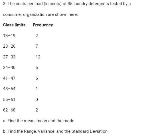 3. The costs per load (in cents) of 35 laundry detergents tested by a
consumer organization are shown here:
Class limits Frequency
13-19
20-26
27-33
34-40
41-47
48-54
55-61
62-68
2
7
12
5
6
1
0
2
a. Find the mean, mean and the mode.
b. Find the Range, Variance, and the Standard Deviation