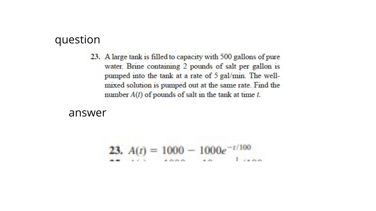 question
23. A large tank is filled to capacity with 500 gallons of pure
water. Brine containing 2 pounds of salt per gallon is
pumped into the tank at a rate of 5 gal/min. The well-
mixed solution is pumped out at the same rate. Find the
number A(t) of pounds of salt in the tank at time t.
answer
23. A(t) = 1000-1000g/100