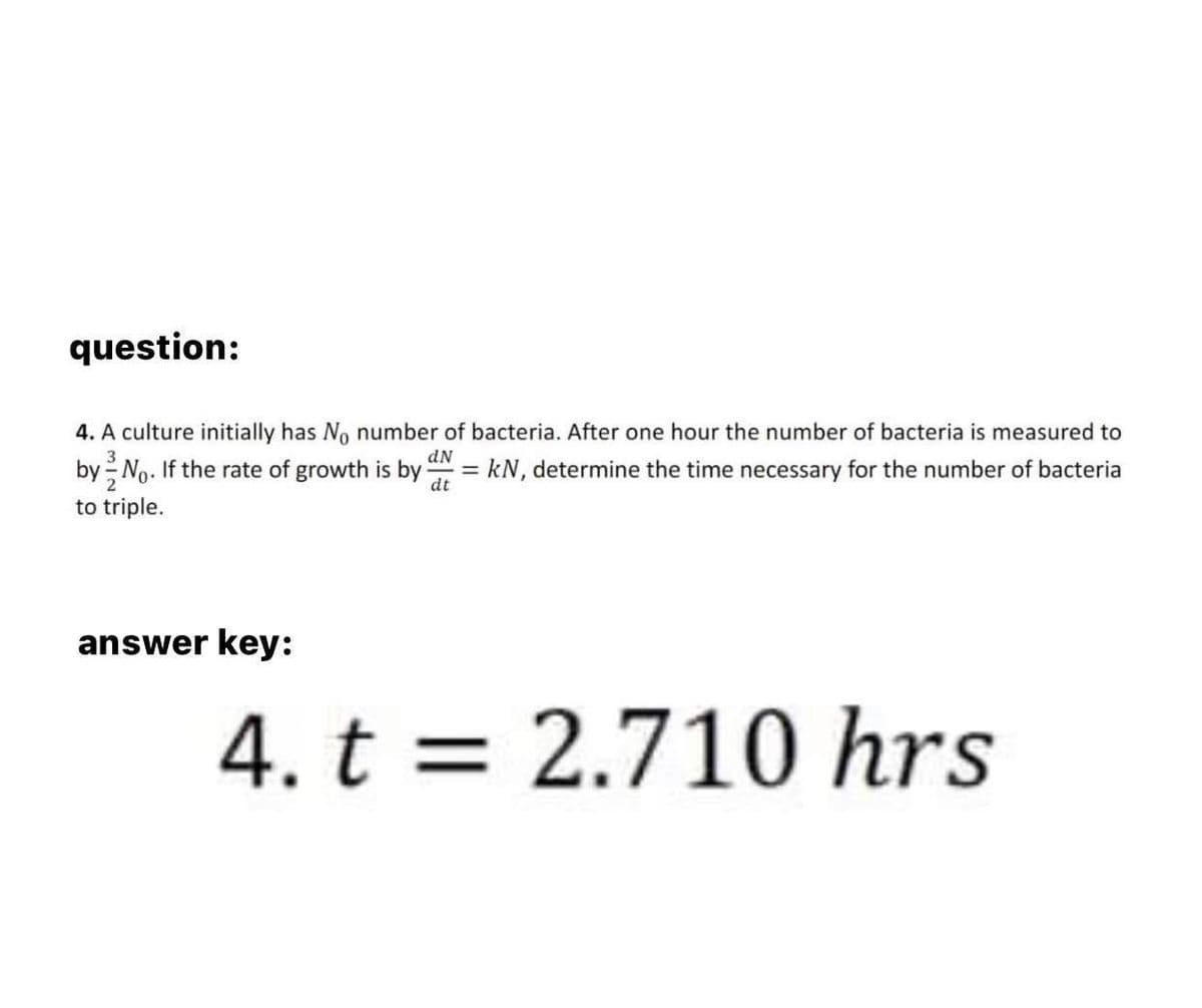 question:
3
dN
4. A culture initially has No number of bacteria. After one hour the number of bacteria is measured to
by No. If the rate of growth is by = kN, determine the time necessary for the number of bacteria
to triple.
dt
answer key:
4. t = 2.710 hrs