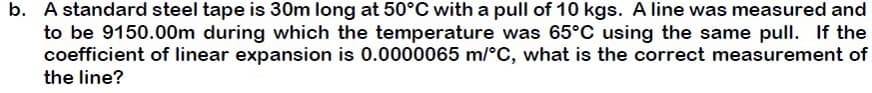 b. A standard steel tape is 30m long at 50°C with a pull of 10 kgs. A line was measured and
to be 9150.00m during which the temperature was 65°C using the same pull. If the
coefficient of linear expansion is 0.0000065 m/°C, what is the correct measurement of
the line?