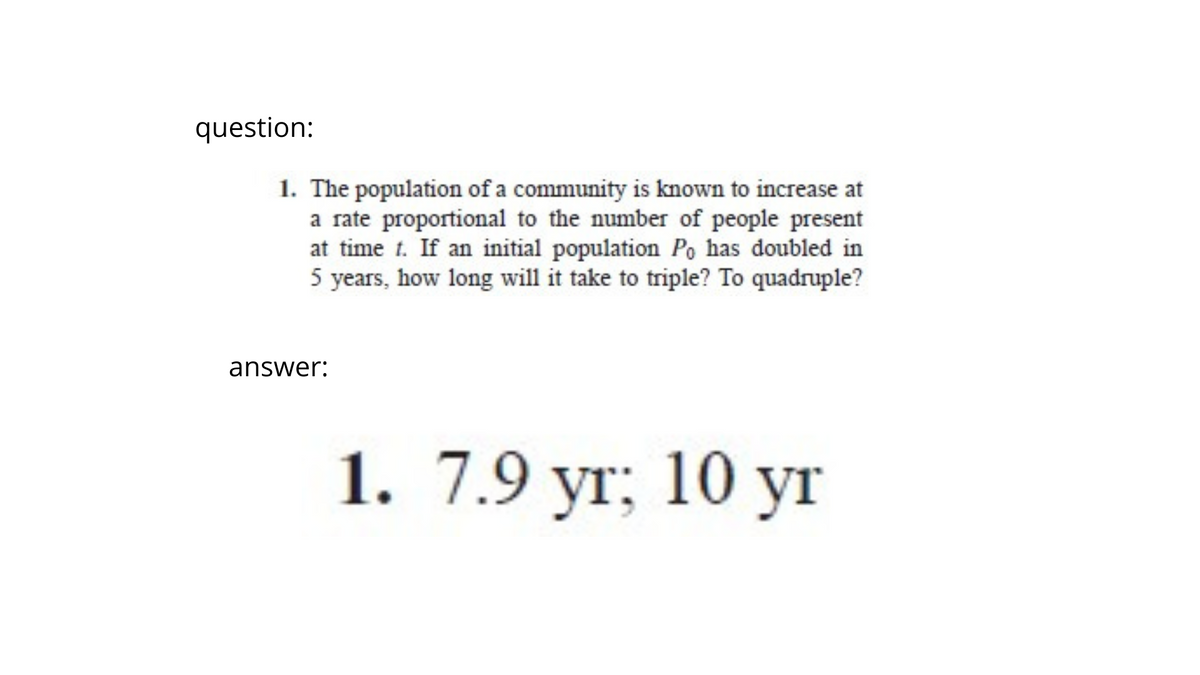 question:
1. The population of a community is known to increase at
a rate proportional to the number of people present
at time t. If an initial population Po has doubled in
5 years, how long will it take to triple? To quadruple?
answer:
1. 7.9 yr; 10 yr