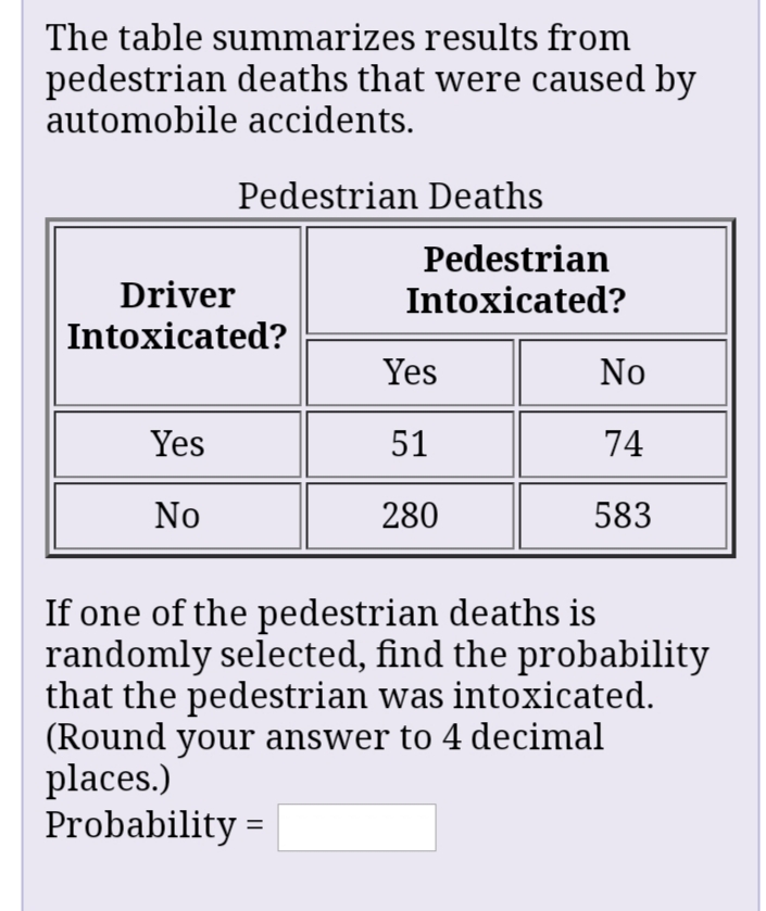 The table summarizes results from
pedestrian deaths that were caused by
automobile accidents.
Pedestrian Deaths
Pedestrian
Driver
Intoxicated?
Intoxicated?
Yes
No
Yes
51
74
No
280
583
If one of the pedestrian deaths is
randomly selected, find the probability
that the pedestrian was intoxicated.
(Round your answer to 4 decimal
places.)
Probability =
