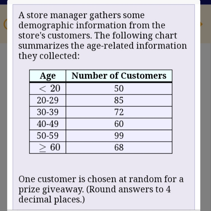 A store manager gathers some
demographic information from the
store's customers. The following chart
summarizes the age-related information
they collected:
Number of Customers
Age
< 20
50
20-29
85
30-39
72
40-49
60
50-59
99
> 60
68
One customer is chosen at random for a
prize giveaway. (Round answers to 4
decimal places.)
