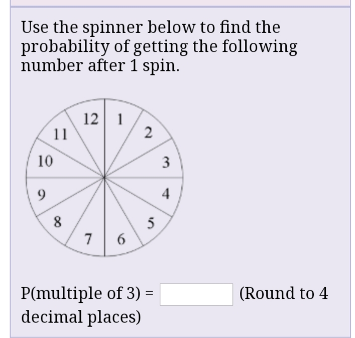 Use the spinner below to find the
probability of getting the following
number after 1 spin.
12 1
11
2
10
9.
8
5
6
7
P(multiple of 3) =
decimal places)
(Round to 4
3.
4-
