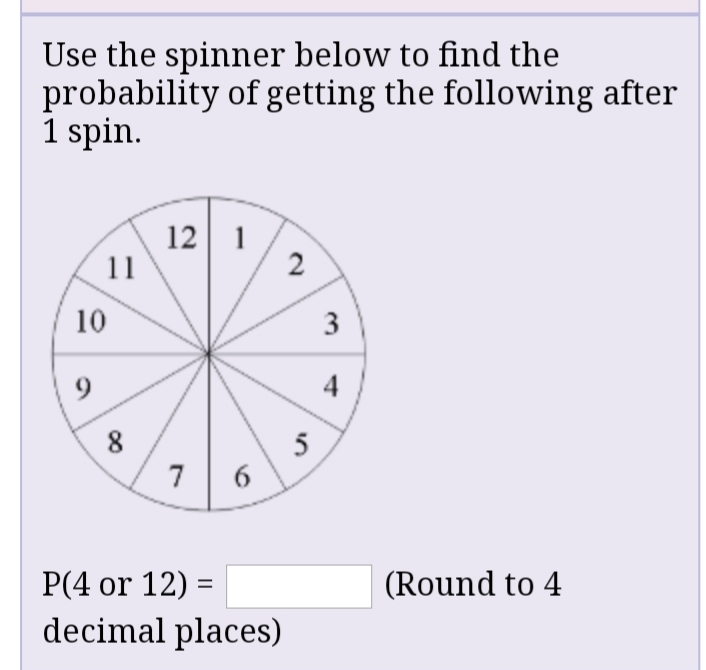 Use the spinner below to find the
probability of getting the following after
1 spin.
12 1
11
2
10
3
9.
4
8
5
7
Р(4 or 12) 3D
(Round to 4
decimal places)
