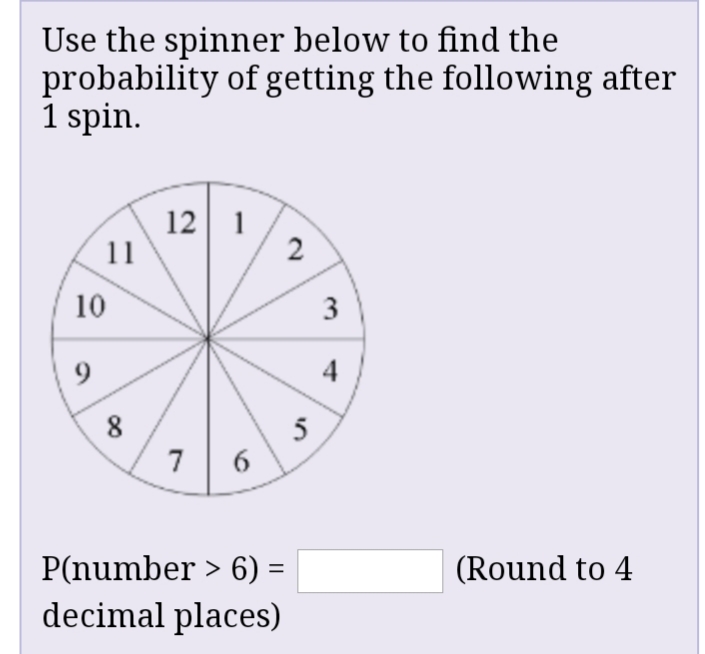 Use the spinner below to find the
probability of getting the following after
1 spin.
12 1
11
2
10
9
4
8
5
6
7
P(number > 6) =
(Round to 4
decimal places)
3.
