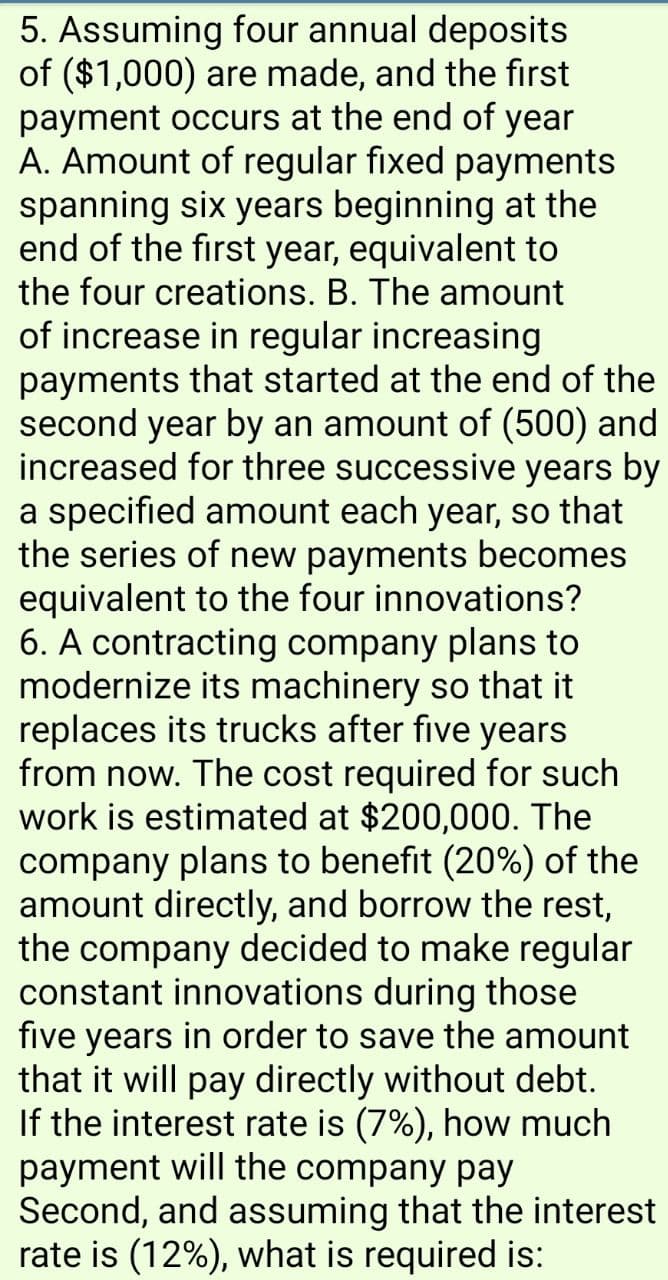 5. Assuming four annual deposits
of ($1,000) are made, and the first
payment occurs at the end of year
A. Amount of regular fixed payments
spanning six years beginning at the
end of the first year, equivalent to
the four creations. B. The amount
of increase in regular increasing
payments that started at the end of the
second year by an amount of (500) and
increased for three successive years by
a specified amount each year, so that
the series of new payments becomes
equivalent to the four innovations?
6. A contracting company plans to
modernize its machinery so that it
replaces its trucks after five years
from now. The cost required for such
work is estimated at $200,000. The
company plans to benefit (20%) of the
amount directly, and borrow the rest,
the company decided to make regular
constant innovations during those
five years in order to save the amount
that it will pay directly without debt.
If the interest rate is (7%), how much
payment will the company pay
Second, and assuming that the interest
rate is (12%), what is required is:
