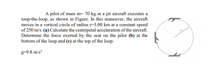 A pilot of mass m= 70 kg in a jet aircraft executes a
loop-the-loop, as shown in Figure. In this maneuver, the aircraft
moves in a vertical circle of radius r=3.00 km at a constant speed
of 250 m/s. (a) Calculate the centripetal accelaration of the aircraft.
Determine the force exerted by the seat on the pilot (b) at the
bottom of the loop and (c) at the top of the loop.
