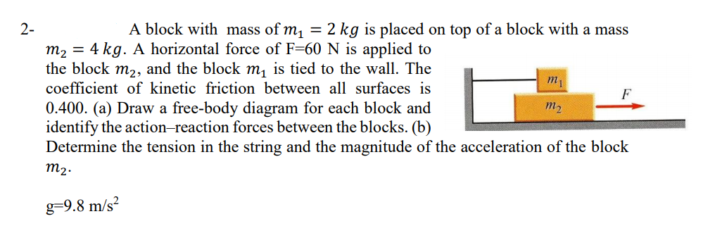 A block with mass of m, = 2 kg is placed on top of a block with a mass
4 kg. A horizontal force of F=60 N is applied to
the block m2, and the block m, is tied to the wall. The
coefficient of kinetic friction between all surfaces is
m2
m1
F
0.400. (a) Draw a free-body diagram for each block and
identify the action-reaction forces between the blocks. (b)
Determine the tension in the string and the magnitude of the acceleration of the block
m2
m2.
g=9.8 m/s²
