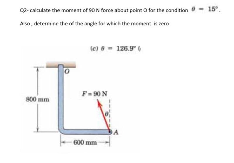 Q2- calculate the moment of 90 N force about point O for the condition 8 15°.
Also , determine the of the angle for which the moment is zero
(c) 8 = 126.9" 6
F=90 N
800 mm
600 mm
