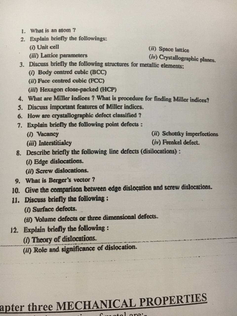 1. What is an atom 7
2. Explain briefly the followings:
(i) Unit cell
(ii) Space lattice
(iv) Crystallographic planes.
(ii) Lattice parameters
3. Discuss briefly the following structures for metallic elements:
() Body centred cubic (BCC)
(ii) Face centred cubic (FCC)
(iii) Hexagon close-packed (HCP)
4. What are Miller indices ? What is procedure for finding Miller indices?
5. Discuss important features of Miller indices.
6. How are crystallographic defect classified ?
7. Explain briefly the following point defects :
(1) Vacancy
(ii) Schottky imperfections
(iv) Frenkel defect.
(ii) Interstitialcy
8. Describe briefly the following line defects (disilocations) :
(1) Edge dislocations.
(ii) Screw dislocations.
9. What is Berger's vector ?
10. Give the comparison between edge disloçation and screw dislocations.
11. Discuss briefly the following :
(1) Surface defects.
(ii) Volume defects or three dimensional defects
12. Explain briefly the following :
() Theory of dislocations.
(i) Role and significance of dislocation.
apter three MECHANICAL PROPERTIES
Cn otol ore:.
