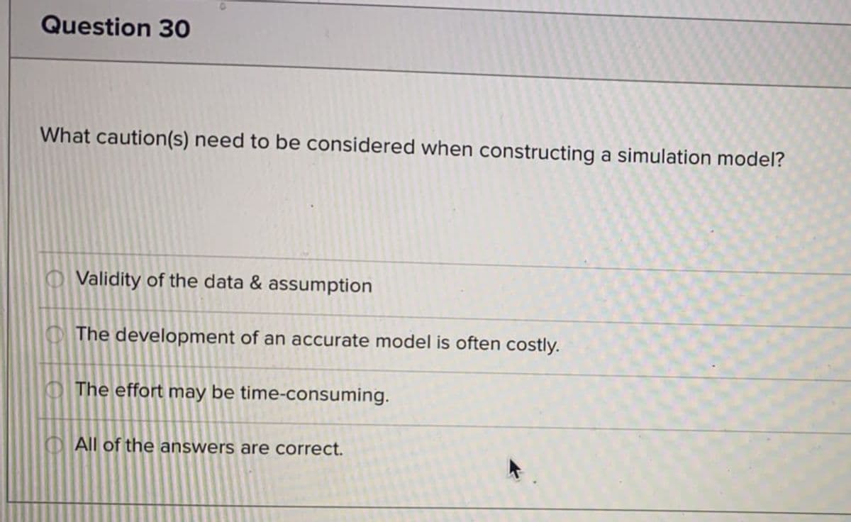 Question 30
What caution(s) need to be considered when constructing a simulation model?
O Validity of the data & assumption
O The development of an accurate model is often costly.
O The effort may be time-consuming.
All of the answers are correct.
