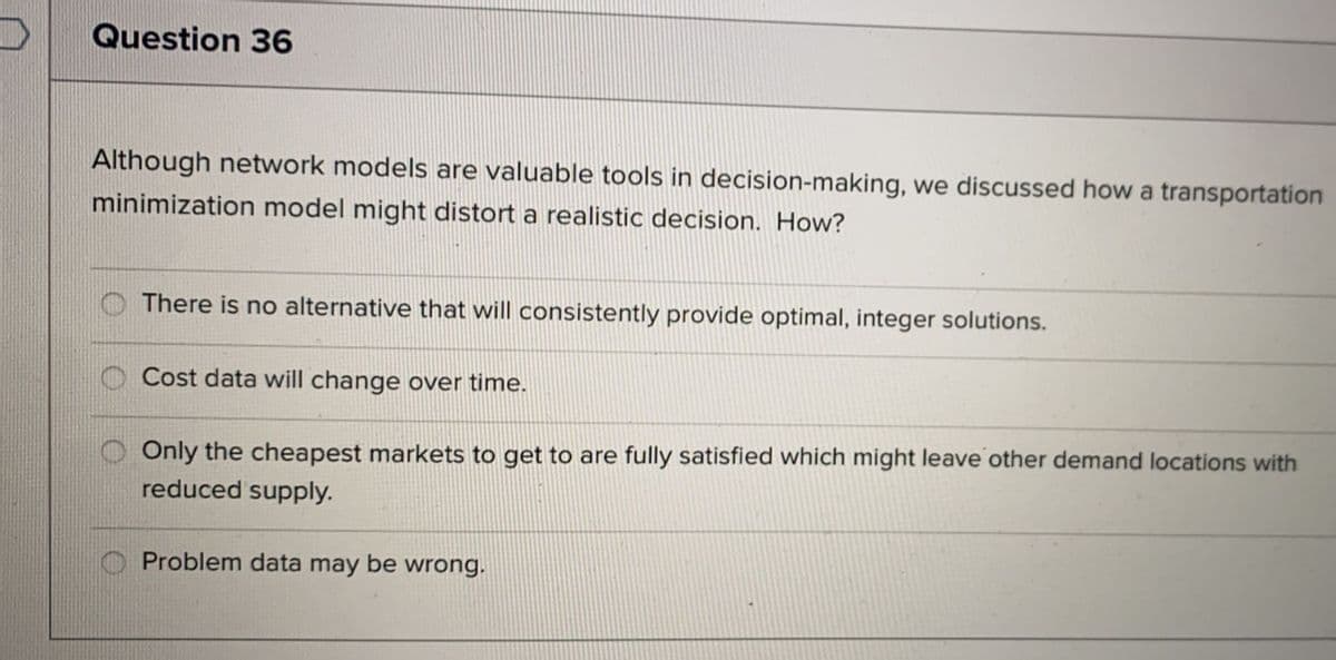 Question 36
Although network models are valuable tools in decision-making, we discussed how a transportation
minimization model might distort a realistic decision. How?
There is no alternative that will consistently provide optimal, integer solutions.
Cost data will change over time.
Only the cheapest markets to get to are fully satisfied which might leave other demand locations with
reduced supply.
Problem data may be wrong.
