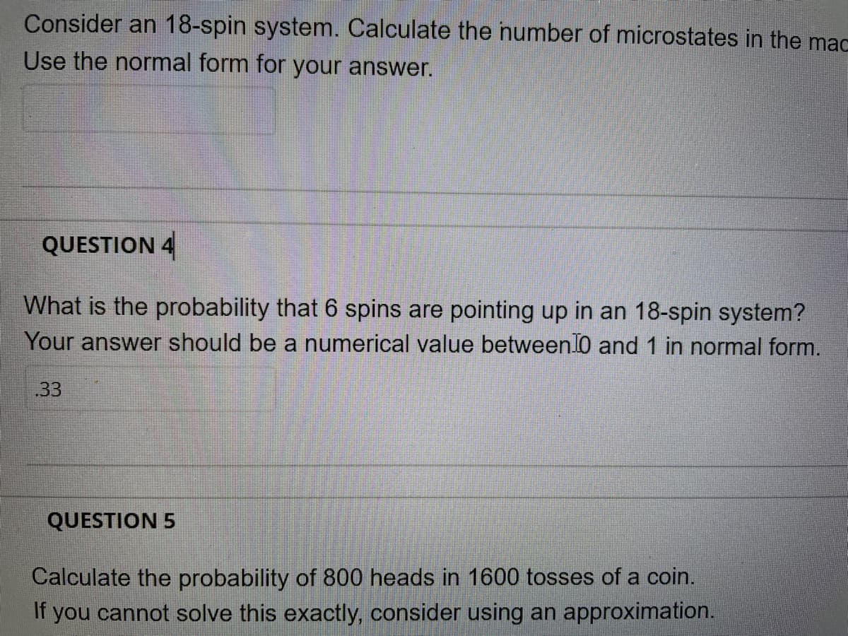 Consider an 18-spin system. Calculate the number of microstates in the mac
Use the normal form for your answer.
QUESTION 4
What is the probability that 6 spins are pointing up in an 18-spin system?
Your answer should be a numerical value between 0 and 1 in normal form.
33
QUESTION 5
Calculate the probability of 800 heads in 1600 tosses of a coin.
If you cannot solve this exactly, consider using an approximation.

