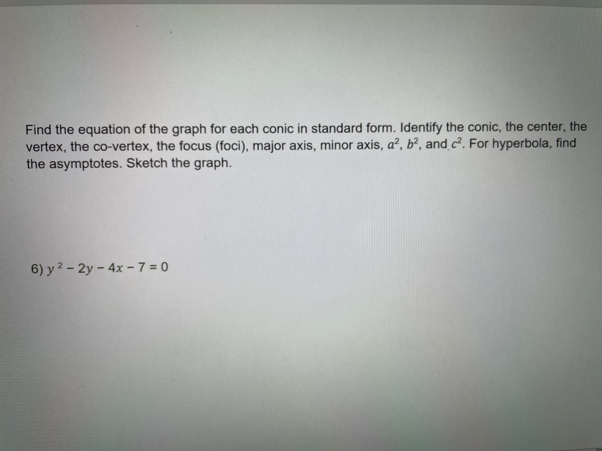 Find the equation of the graph for each conic in standard form. Identify the conic, the center, the
vertex, the co-vertex, the focus (foci), major axis, minor axis, a², b², and c². For hyperbola, find
the asymptotes. Sketch the graph.
6) y 2 - 2y - 4x -7 = 0
