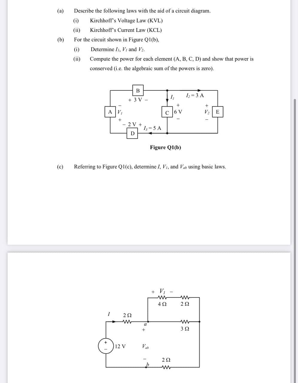 (a)
Describe the following laws with the aid of a circuit diagram.
(i)
Kirchhoff's Voltage Law (KVL)
(ii)
Kirchhoff's Current Law (KCL)
(b)
For the circuit shown in Figure Q1(b),
(i)
Determine I1, Vi and V2.
(ii)
Compute the power for each element (A, B, C, D) and show that power is
conserved (i.e. the algebraic sum of the powers is zero).
B
I,
Iz = 3 A
+ 3 V -
+
A V,
C [6 V
V2 E
2 V
1 = 5 A
D
Figure Q1(b)
(c)
Referring to Figure Q1(c), determine I, Vi, and Vab using basic laws.
+ V,
4Ω
2Ω
2Ω
a
12 V
Vah
