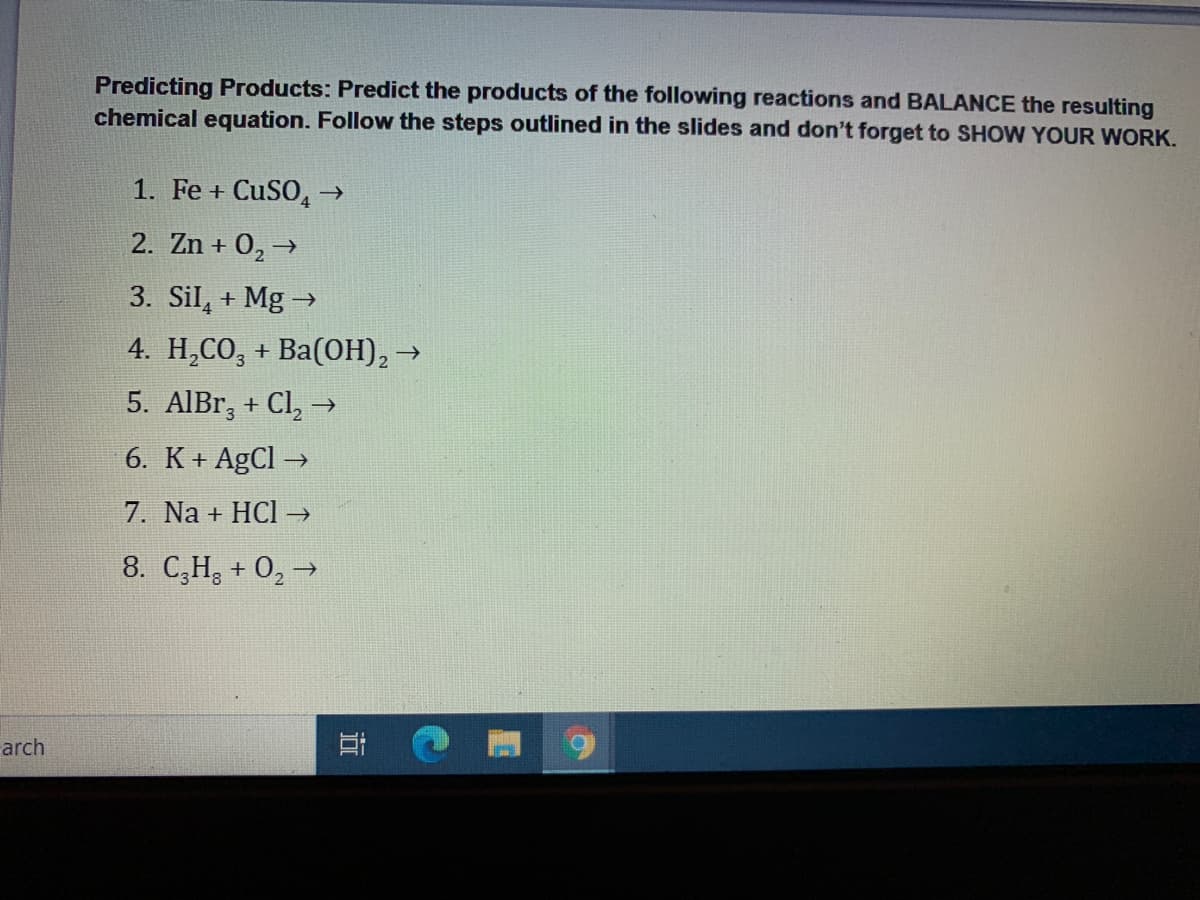 Predicting Products: Predict the products of the following reactions and BALANCE the resulting
chemical equation. Follow the steps outlined in the slides and don't forget to SHOW YOUR WORK.
1. Fe + CuSO,→
2. Zn + 0, →
3. Sil, + Mg →
4. Н,СО, + Bа(Он), >
5. AlBr, + Cl, →
6. K+ AgCl →
7. Na + HC1→
8. C,H, + 0, →
arch
