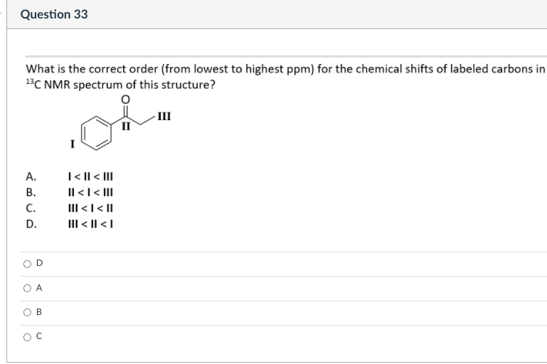 Question 33
What is the correct order (from lowest to highest ppm) for the chemical shifts of labeled carbons in
BC NMR spectrum of this structure?
III
II
T< || < II
Il <l< II
III <I< |
III < || <I
A.
В.
C.
D.
A
B
OC
