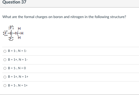 Question 37
What are the formal charges on boron and nitrogen in the following structure?
:F: H
8-N-H
O B = 1-, N = 1-
B = 1+, N = 1-
B = 1-, N = 0
O B = 1+, N = 1+
O B = 1-, N = 1+
