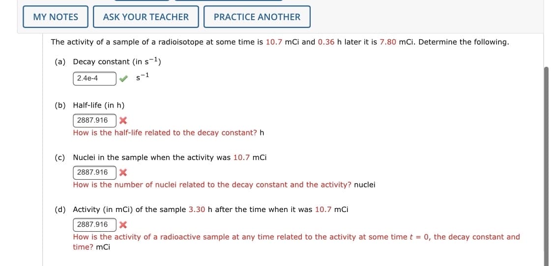 MY NOTES
ASK YOUR TEACHER
PRACTICE ANOTHER
The activity of a sample of a radioisotope at some time is 10.7 mCi and 0.36 h later it is 7.80 mCi. Determine the following.
(a) Decay constant (in s-ly
2.4e-4
V s-1
(b) Half-life (in h)
2887.916
How is the half-life related to the decay constant? h
(c) Nuclei in the sample when the activity was 10.7 mCi
2887.916
How is the number of nuclei related to the decay constant and the activity? nuclei
(d) Activity (in mCi) of the sample 3.30 h after the time when it was 10.7 mCi
2887.916
How is the activity of a radioactive sample at any time related to the activity at some time t = 0, the decay constant and
time? mCi

