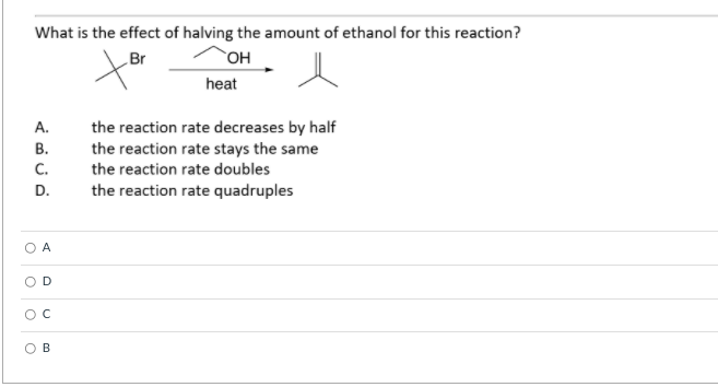 What is the effect of halving the amount of ethanol for this reaction?
Br
OH
heat
the reaction rate decreases by half
the reaction rate stays the same
А.
В.
C.
the reaction rate doubles
D.
the reaction rate quadruples
A
D
