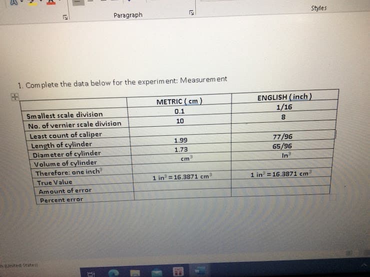 Paragraph
Styles
1. Com plete the data below for the experiment: Measurem ent
ENGLISH (inch)
1/16
METRIC ( cm)
Smallest scale division
0.1
No. of vernier scale division
10
Least count of caliper
Length of cylinder
Diameter of cylinder
Volume of cylinder
Therefore: one inch
77/96
65/96
1.99
1.73
In
True Value
1 in = 16.3871 cm3
1 in = 16.3871 cm3
Amount of error
Percent error
h (United States
