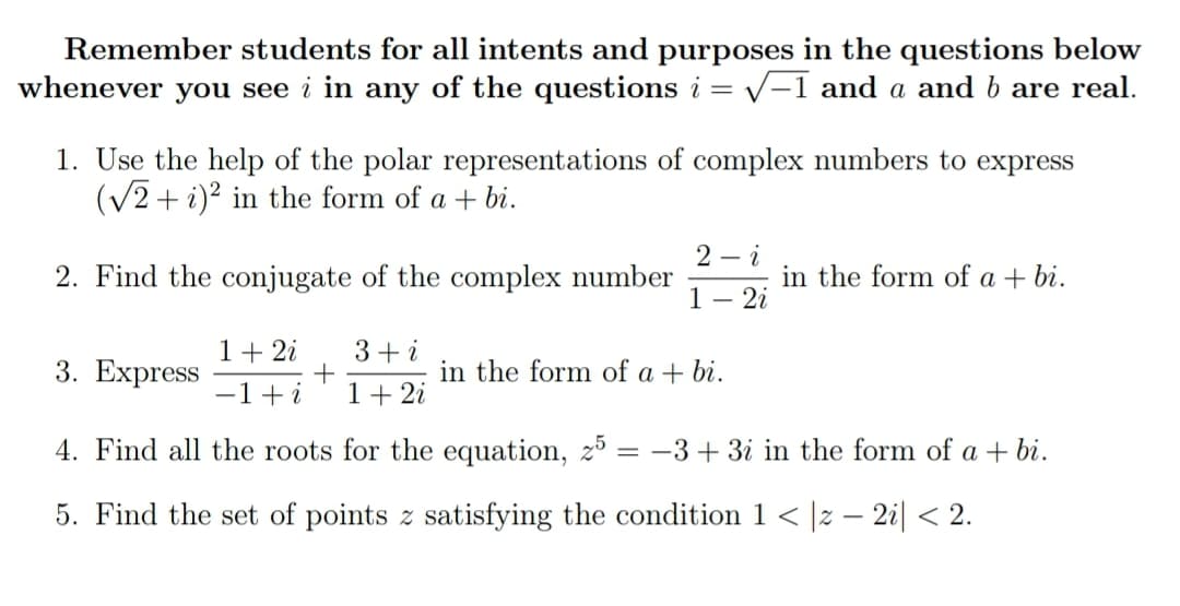 Remember students for all intents and purposes in the questions below
whenever you see i in any of the questions i
= V-1 and a and b are real.
1. Use the help of the polar representations of complex numbers to express
(V2 + i)? in the form of a + bi.
2 – i
2. Find the conjugate of the complex number
1
in the form of a + bi.
2i
1+ 2i
3+ i
3. Еxpress
in the form of a + bi.
-1+i
1+ 2i
4. Find all the roots for the equation, z³ = -3+3i in the form of a + bi.
5. Find the set of points z satisfying the condition 1 < |z – 2i| < 2.
