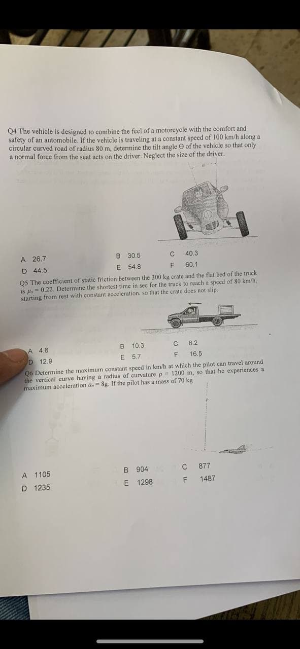 Q4 The vehicle is designed to combine the feel of a motoreycle with the comfort and
safety of an automobile. If the vehicle is traveling at a constant speed of 100 km/h along a
circular curved road of radjus 80 m, determine the tilt angle e of the vehicle so that only
a normal forçe from the seat acts on the driver. Neglect the size of the driver.
A 26.7
B 30.5
40.3
D 44.5
E 54.8
F
60.1
Q5 The coefficient of static friction between the 300 kg crate and the flat bed of the truck
is u, = 0.22. Determine the shortest time in sec for the truck to reach a speed of 80 km/h,
starting from rest with constant acceleration, so that the crate does not slip.
A 4.6
B 10.3
8.2
12.9
E 5.7
16.5
Q6 Determine the maximum constant speed in km/h at which the pilot can travel around
the vertical curve having a radius of curvature p= 1200 m, so that he experiences a
maximum acceleration a.= 8g. If the pilot has a mass of 70 kg
A 1105
B 904
877
D 1235
E 1298
1487
