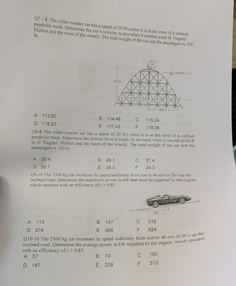 Q7 -8 The roller-coaster car has a speed of 20 ft/s when it is at the crest of a vertical
parabolic track. Determine the car's velocity in m/s when it reaches point B. Neglect
friction and the mass of the wheels. The total weight of the car and the passengers is 350
Ib.
-20 fi/s
200 t
-200 ft
A 113.67
B 114.48
C
115.24
D 116.21
E 117.43
F
118.39
Q8-8 The roller-coaster car has a speed of 20 ft/s when it is at the crest of a vertical
parabolic track. Determine the nomal force it exerts on the track when it reaches point B
in N. Neglect friction and the mass of the wheels. The total weight of the car and the
passengers is 350 lb.
A 30.4
B 29.1
E 25.3
27.4
D 26.7
24.2
Q9-10 The 2300 kg car increases its speed uniformly from rest to 40 m/s in 20 s up the
inclined road. Determine the maximum power in kW that must be supplied by the engine,
which operates with an efficiency of c = 0.85.
3.
20
B 147
E 456
A 113
C
319
D 374
F
624
Q10-10 The 2300 kg car increases its speed uniformly from rest to 40 m/s in 20 s up ue
with an efficiency of c= 0.85.
A 57
B 74
C
160
312
D 187
E 228
