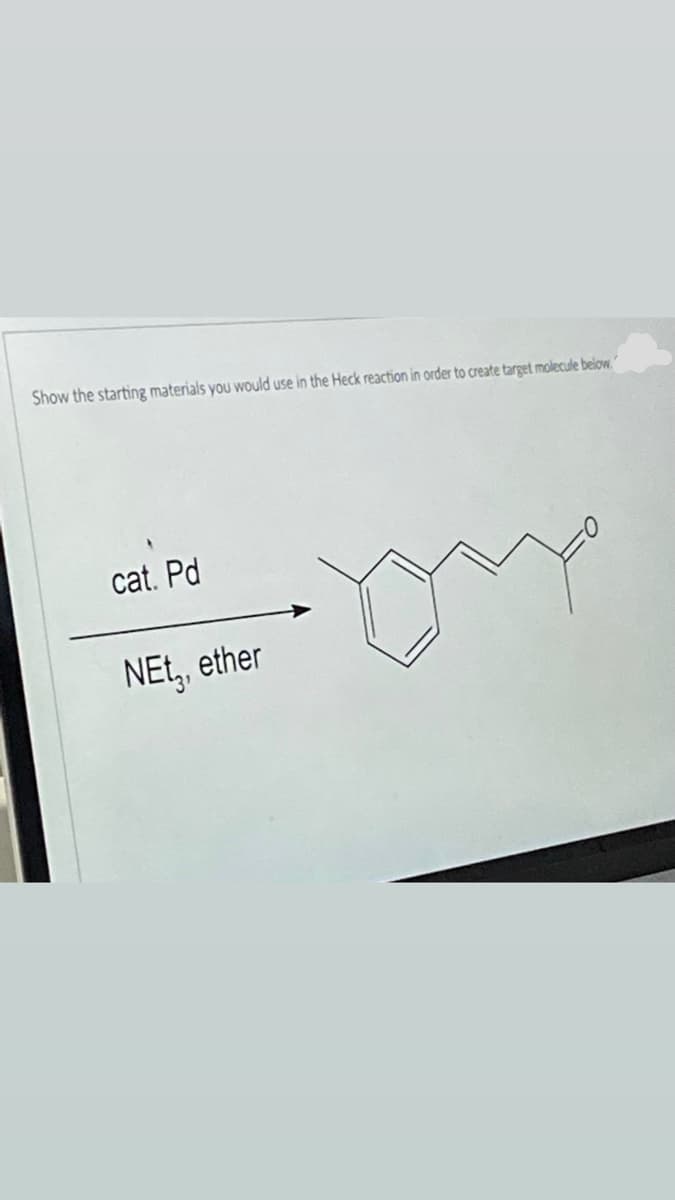 Show the starting materials you would use in the Heck reaction in order to create target molecule below.
cat. Pd
mnd
NEt, ether
