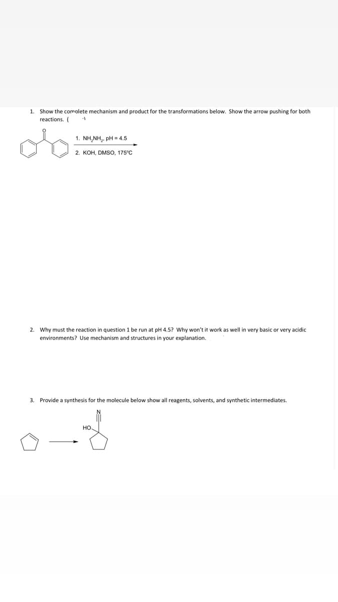 1. Show the comolete mechanism and product for the transformations below. Show the arrow pushing for both
reactions. (
1. NH,NH,. pH = 4.5
2. KOH, DMSO, 175°C
2. Why must the reaction in question 1 be run at pH 4.5? Why won't it work as well in very basic or very acidic
environments? Use mechanism and structures in your explanation.
3. Provide a synthesis for the molecule below show all reagents, solvents, and synthetic intermediates.
HO
