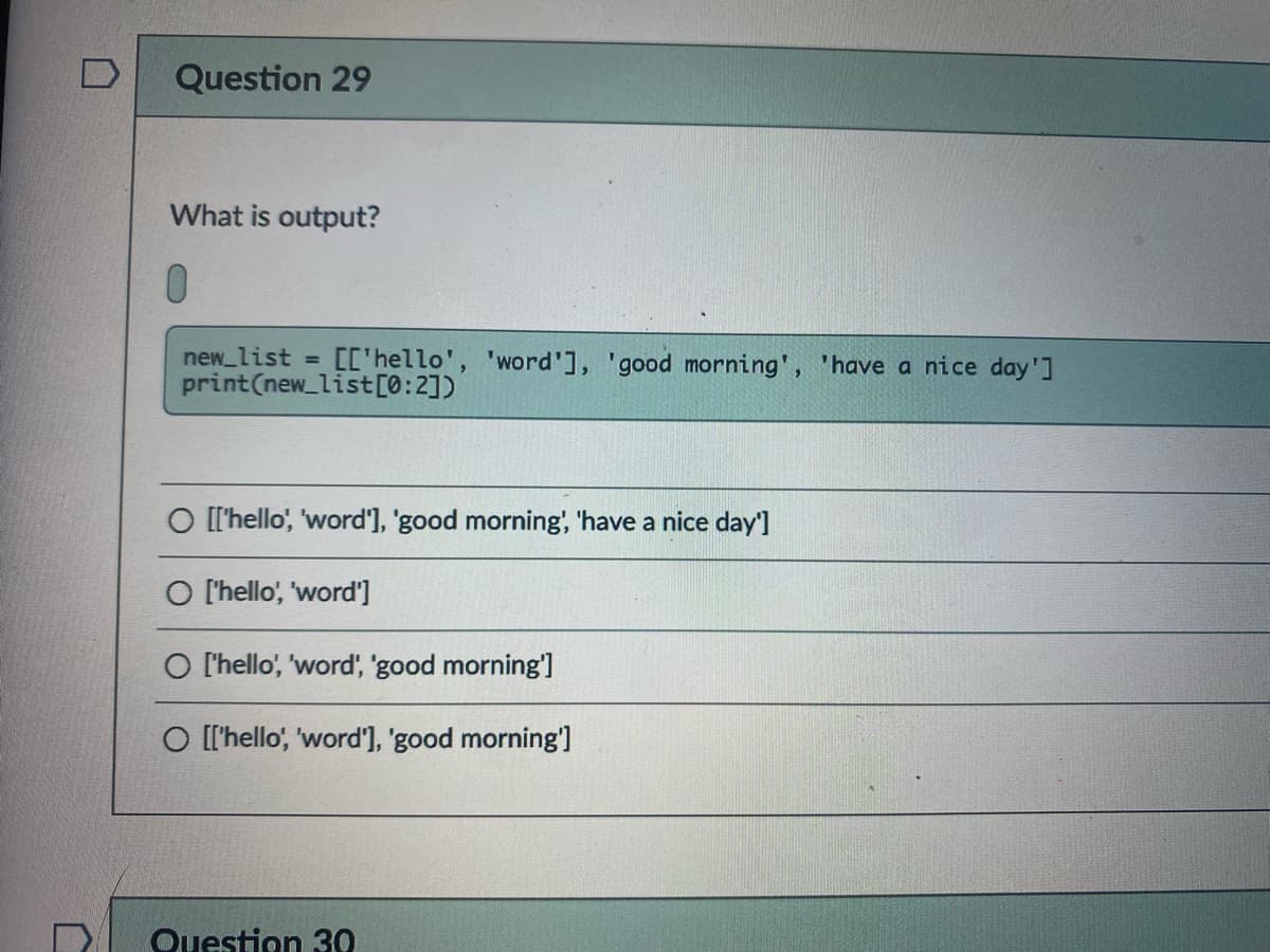 Question 29
What is output?
01
new_list =
[['hello', 'word'], 'good morning', 'have a nice day']
print(new_list[0:2])
O ['hello, 'word'], 'good morning', 'have a nice day']
O l'hello', 'word']
O l'hello', 'word, 'good morning']
O [['hello', 'word'], 'good morning']
Question 30
