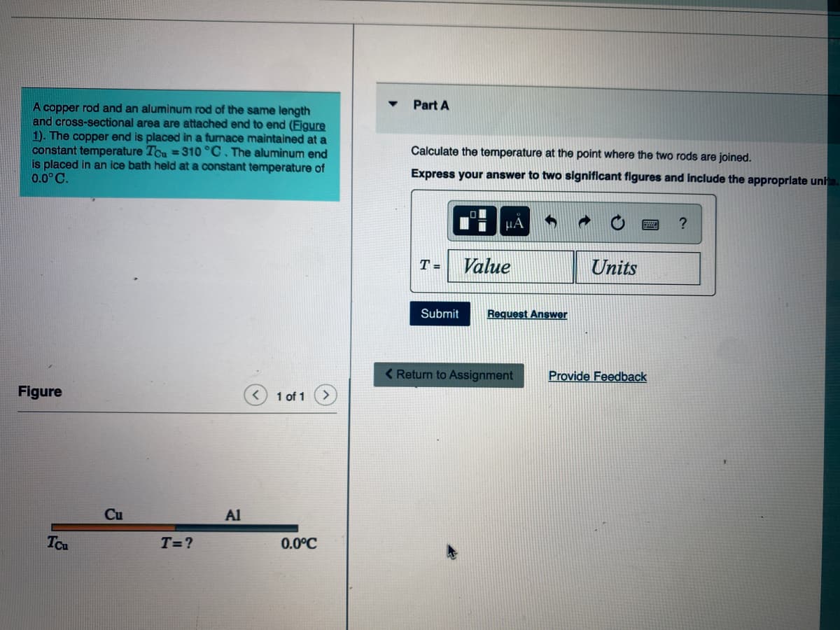 Part A
A copper rod and an aluminum rod of the same length
and cross-sectional area are attached end to end (Figure
1). The copper end is placed in a furnace maintained at a
constant temperature TCu = 310 °C. The aluminum end
is placed in an ice bath held at a constant temperature of
0.0° C.
Calculate the temperature at the point where the two rods are joined.
Express your answer to two significant figures and include the approprlate unh
HÃ
T =
Value
Units
Submit
Request Answer
< Return to Assignment
Provide Feedback
Figure
1 of 1
Cu
Al
Tcu
T=?
0.0°C
